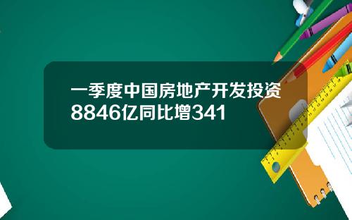 一季度中国房地产开发投资8846亿同比增341