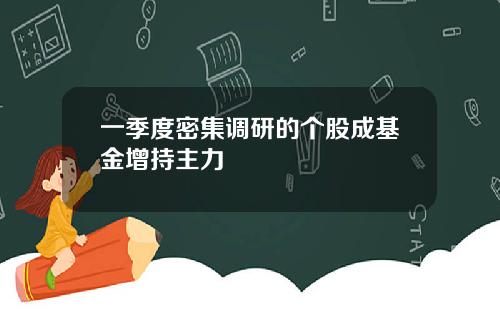 一季度密集调研的个股成基金增持主力