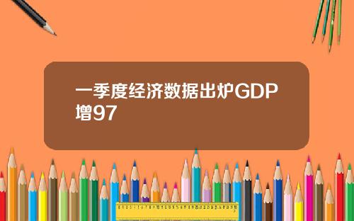 一季度经济数据出炉GDP增97