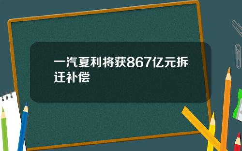 一汽夏利将获867亿元拆迁补偿