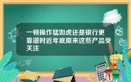 一顿操作猛如虎还是银行更靠谱时近年底原来这些产品受关注