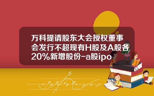 万科提请股东大会授权董事会发行不超现有H股及A股各20%新增股份-a股ipo最少发行多少股