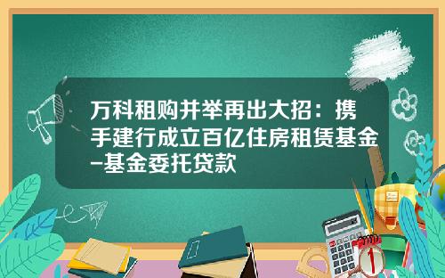 万科租购并举再出大招：携手建行成立百亿住房租赁基金-基金委托贷款