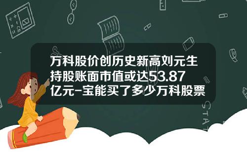 万科股价创历史新高刘元生持股账面市值或达53.87亿元-宝能买了多少万科股票