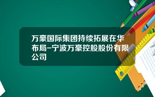 万豪国际集团持续拓展在华布局-宁波万豪控股股份有限公司