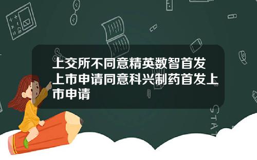 上交所不同意精英数智首发上市申请同意科兴制药首发上市申请