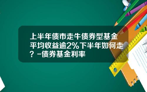 上半年债市走牛债券型基金平均收益逾2%下半年如何走？-债券基金利率