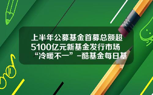 上半年公募基金首募总额超5100亿元新基金发行市场“冷暖不一”-酷基金每日基金净值