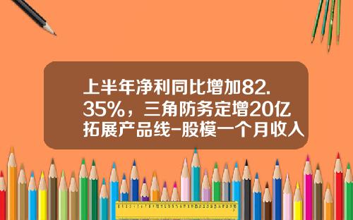 上半年净利同比增加82.35%，三角防务定增20亿拓展产品线-股模一个月收入多少