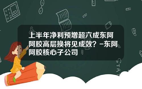 上半年净利预增超六成东阿阿胶高层换将见成效？-东阿阿胶核心子公司