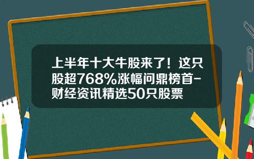 上半年十大牛股来了！这只股超768%涨幅问鼎榜首-财经资讯精选50只股票