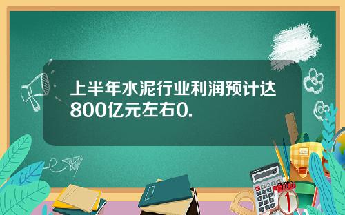 上半年水泥行业利润预计达800亿元左右0.