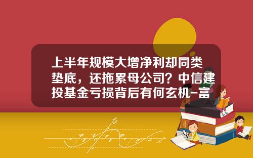 上半年规模大增净利却同类垫底，还拖累母公司？中信建投基金亏损背后有何玄机-富国基金北京分公司