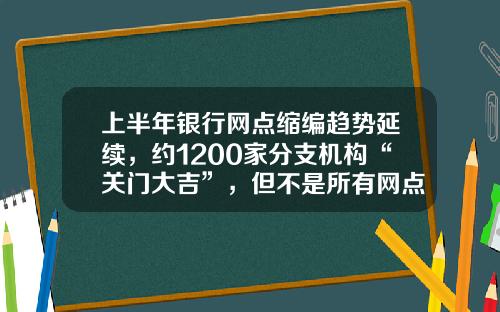 上半年银行网点缩编趋势延续，约1200家分支机构“关门大吉”，但不是所有网点“想撤都能撤”-全国一个有多少个银行啊