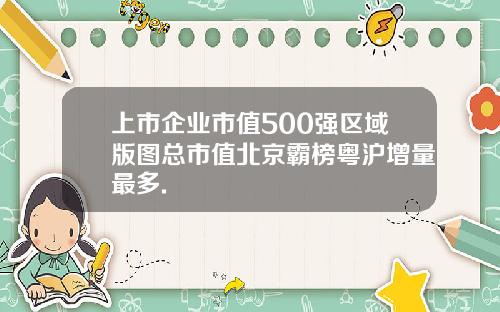 上市企业市值500强区域版图总市值北京霸榜粤沪增量最多.