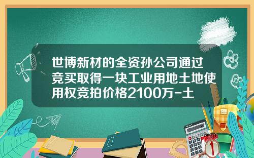 世博新材的全资孙公司通过竞买取得一块工业用地土地使用权竞拍价格2100万-土地使用权多少钱