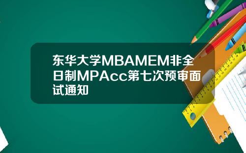 东华大学MBAMEM非全日制MPAcc第七次预审面试通知