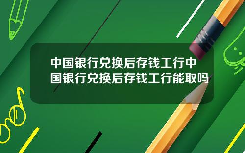 中国银行兑换后存钱工行中国银行兑换后存钱工行能取吗