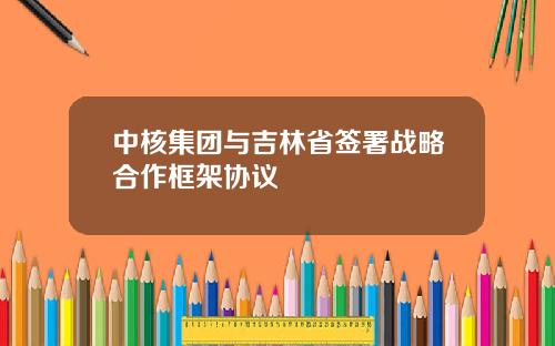 中核集团与吉林省签署战略合作框架协议