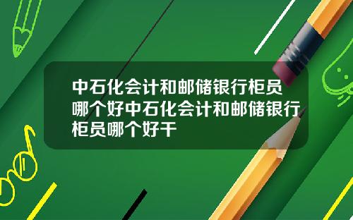 中石化会计和邮储银行柜员哪个好中石化会计和邮储银行柜员哪个好干