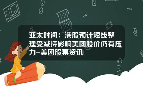 亚太时间：港股预计短线整理受减持影响美团股价仍有压力-美团股票资讯