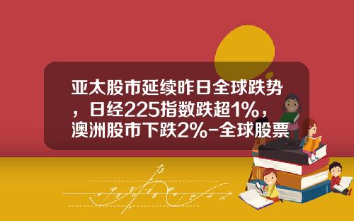 亚太股市延续昨日全球跌势，日经225指数跌超1%，澳洲股市下跌2%-全球股票资讯