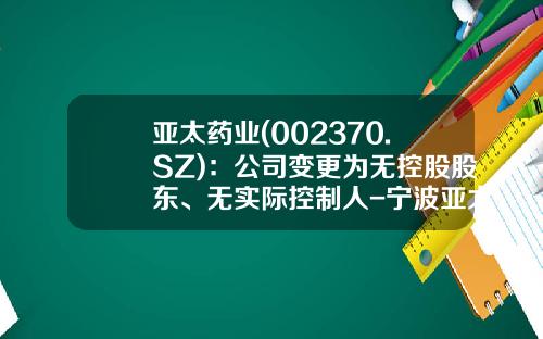 亚太药业(002370.SZ)：公司变更为无控股股东、无实际控制人-宁波亚太生物技术有限公司