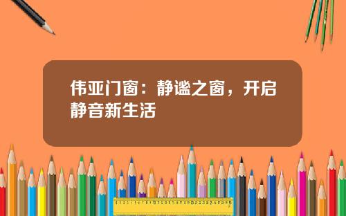 伟亚门窗：静谧之窗，开启静音新生活