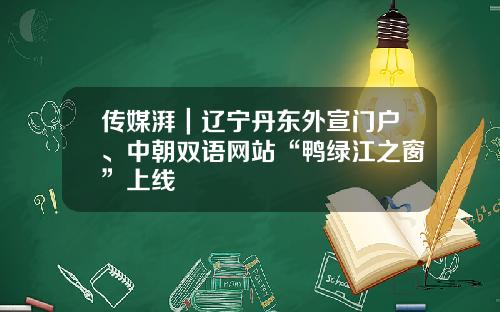 传媒湃｜辽宁丹东外宣门户、中朝双语网站“鸭绿江之窗”上线