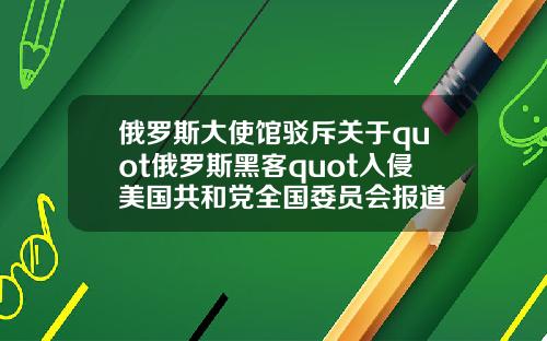 俄罗斯大使馆驳斥关于quot俄罗斯黑客quot入侵美国共和党全国委员会报道