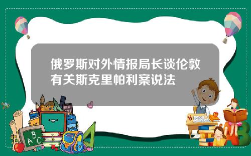 俄罗斯对外情报局长谈伦敦有关斯克里帕利案说法