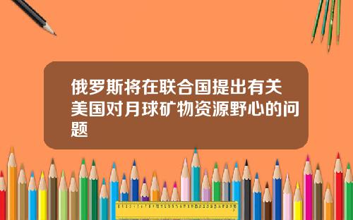 俄罗斯将在联合国提出有关美国对月球矿物资源野心的问题