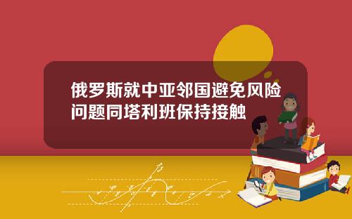 俄罗斯就中亚邻国避免风险问题同塔利班保持接触