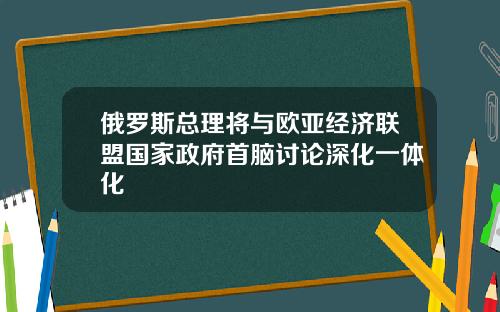 俄罗斯总理将与欧亚经济联盟国家政府首脑讨论深化一体化