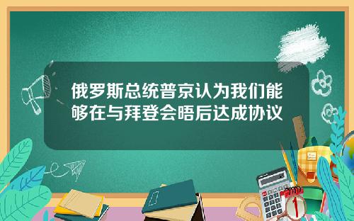 俄罗斯总统普京认为我们能够在与拜登会晤后达成协议