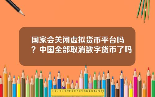 国家会关闭虚拟货币平台吗？中国全部取消数字货币了吗