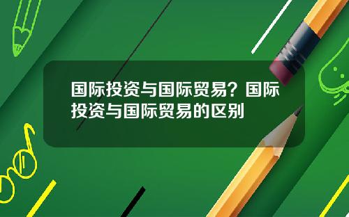 国际投资与国际贸易？国际投资与国际贸易的区别