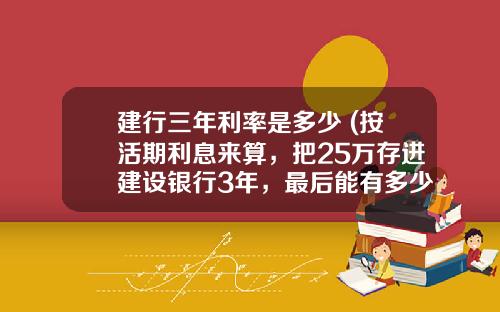 建行三年利率是多少 (按活期利息来算，把25万存进建设银行3年，最后能有多少利息？)