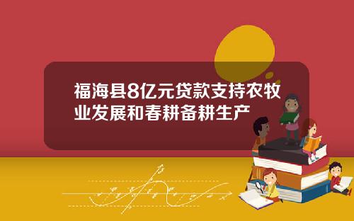 福海县8亿元贷款支持农牧业发展和春耕备耕生产