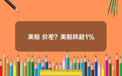 美股 价差？美股跌超1%