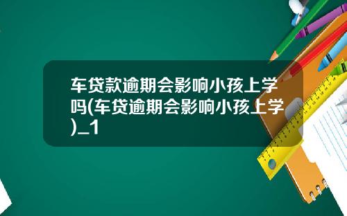 车贷款逾期会影响小孩上学吗(车贷逾期会影响小孩上学)_1