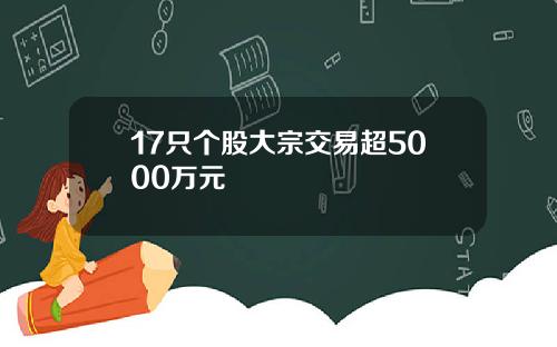 17只个股大宗交易超5000万元