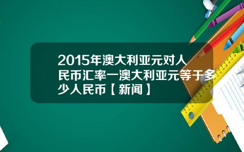 2015年澳大利亚元对人民币汇率一澳大利亚元等于多少人民币【新闻】