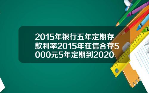 2015年银行五年定期存款利率2015年在信合存5000元5年定期到2020年利息多少