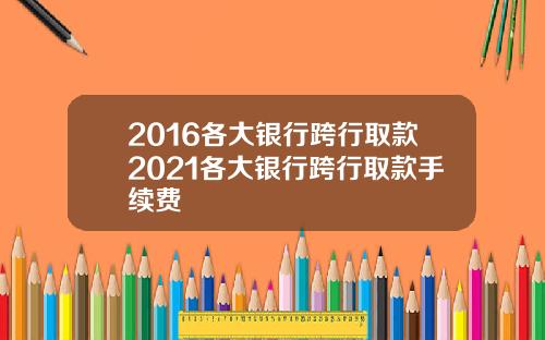 2016各大银行跨行取款2021各大银行跨行取款手续费