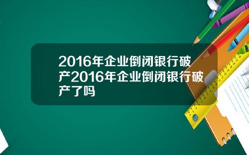 2016年企业倒闭银行破产2016年企业倒闭银行破产了吗