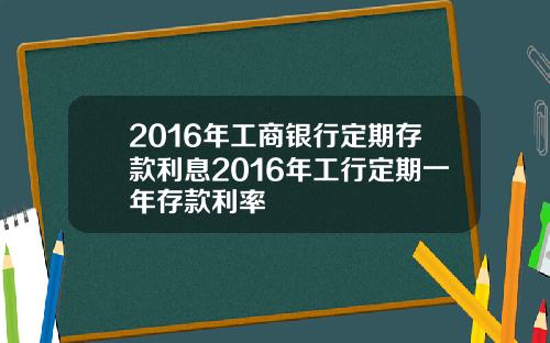 2016年工商银行定期存款利息2016年工行定期一年存款利率