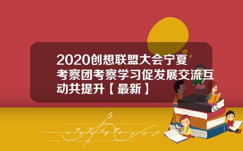 2020创想联盟大会宁夏考察团考察学习促发展交流互动共提升【最新】