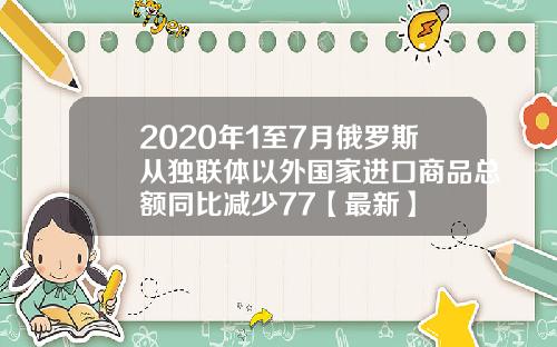 2020年1至7月俄罗斯从独联体以外国家进口商品总额同比减少77【最新】