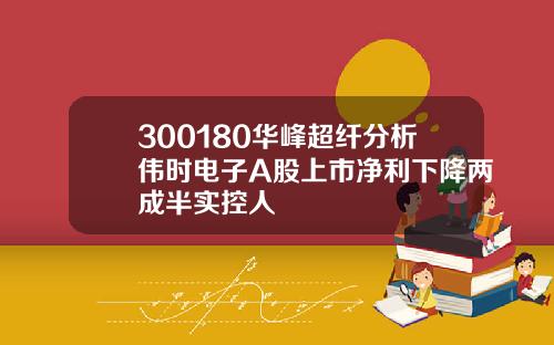 300180华峰超纤分析伟时电子A股上市净利下降两成半实控人